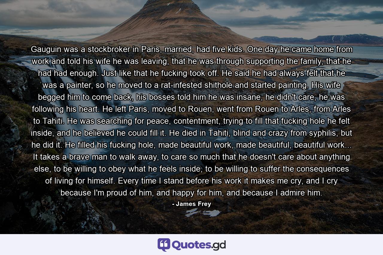 Gauguin was a stockbroker in Paris, married, had five kids. One day he came home from work and told his wife he was leaving, that he was through supporting the family, that he had had enough. Just like that he fucking took off. He said he had always felt that he was a painter, so he moved to a rat-infested shithole and started painting. His wife begged him to come back, his bosses told him he was insane, he didn't care, he was following his heart. He left Paris, moved to Rouen, went from Rouen to Arles, from Arles to Tahiti. He was searching for peace, contentment, trying to fill that fucking hole he felt inside, and he believed he could fill it. He died in Tahiti, blind and crazy from syphilis, but he did it. He filled his fucking hole, made beautiful work, made beautiful, beautiful work... It takes a brave man to walk away, to care so much that he doesn't care about anything else, to be willing to obey what he feels inside, to be willing to suffer the consequences of living for himself. Every time I stand before his work it makes me cry, and I cry because I'm proud of him, and happy for him, and because I admire him. - Quote by James Frey
