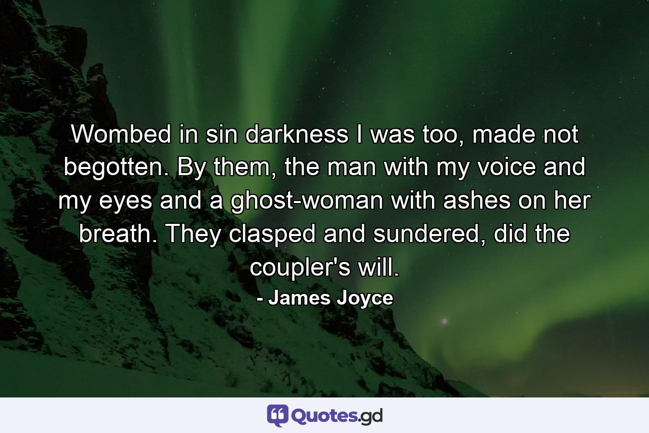 Wombed in sin darkness I was too, made not begotten. By them, the man with my voice and my eyes and a ghost-woman with ashes on her breath. They clasped and sundered, did the coupler's will. - Quote by James Joyce