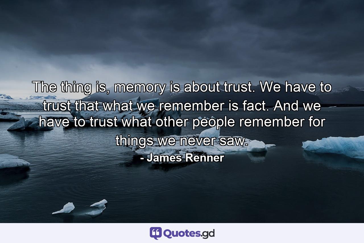 The thing is, memory is about trust. We have to trust that what we remember is fact. And we have to trust what other people remember for things we never saw. - Quote by James Renner