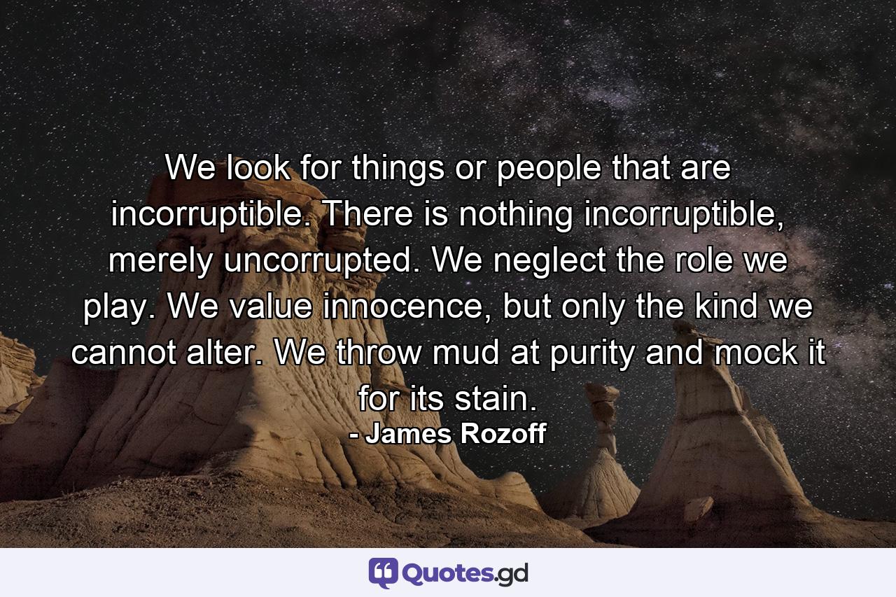 We look for things or people that are incorruptible. There is nothing incorruptible, merely uncorrupted. We neglect the role we play. We value innocence, but only the kind we cannot alter. We throw mud at purity and mock it for its stain. - Quote by James Rozoff