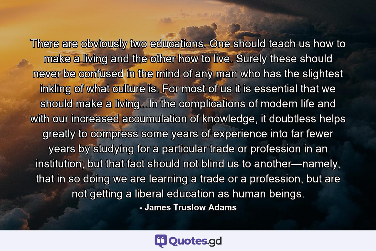 There are obviously two educations. One should teach us how to make a living and the other how to live. Surely these should never be confused in the mind of any man who has the slightest inkling of what culture is. For most of us it is essential that we should make a living...In the complications of modern life and with our increased accumulation of knowledge, it doubtless helps greatly to compress some years of experience into far fewer years by studying for a particular trade or profession in an institution; but that fact should not blind us to another—namely, that in so doing we are learning a trade or a profession, but are not getting a liberal education as human beings. - Quote by James Truslow Adams