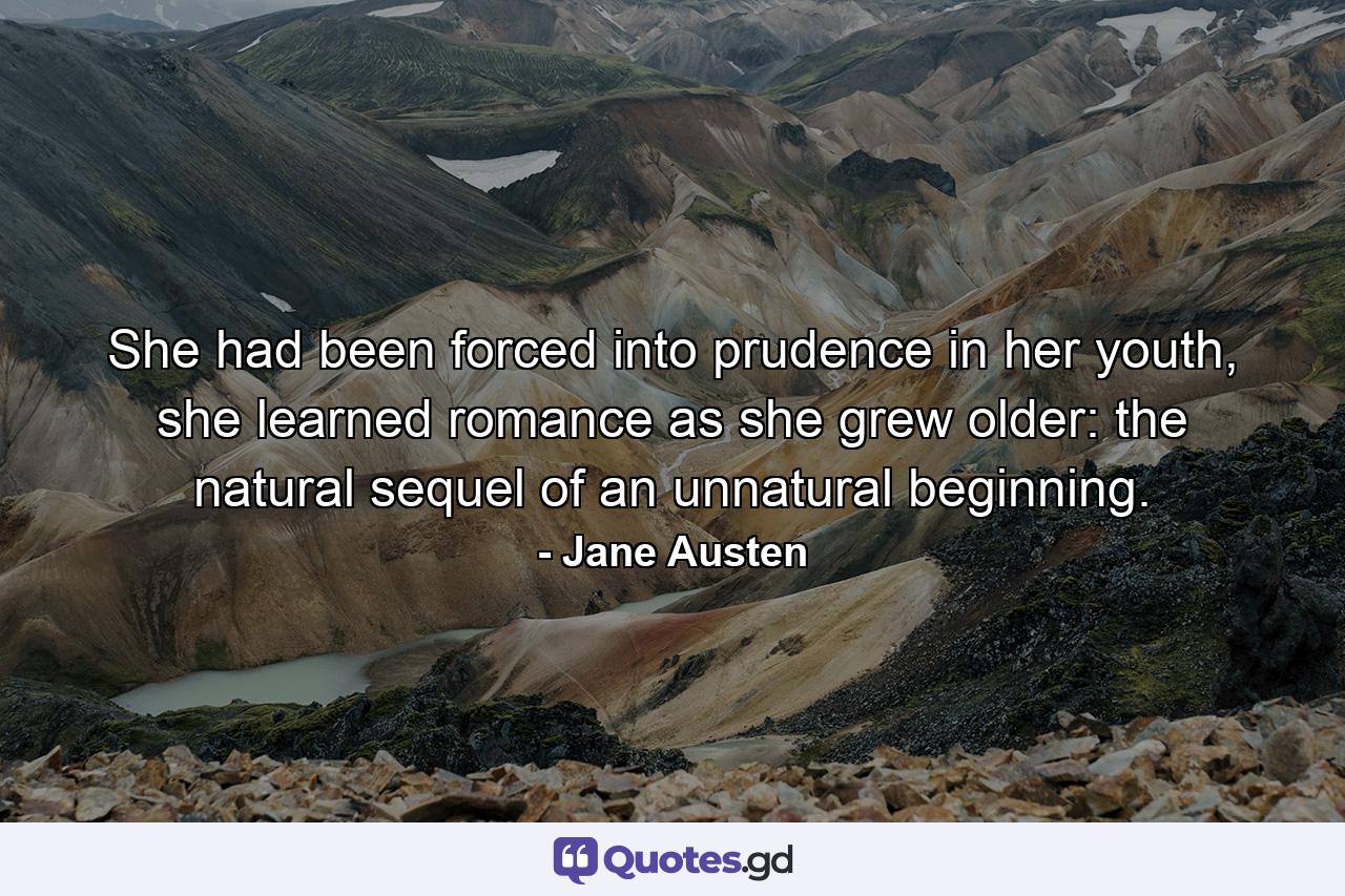 She had been forced into prudence in her youth, she learned romance as she grew older: the natural sequel of an unnatural beginning. - Quote by Jane Austen