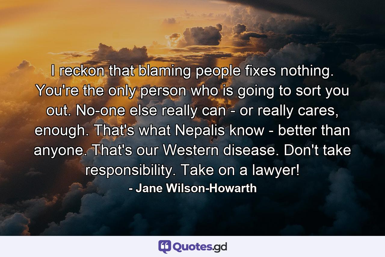 I reckon that blaming people fixes nothing. You're the only person who is going to sort you out. No-one else really can - or really cares, enough. That's what Nepalis know - better than anyone. That's our Western disease. Don't take responsibility. Take on a lawyer! - Quote by Jane Wilson-Howarth