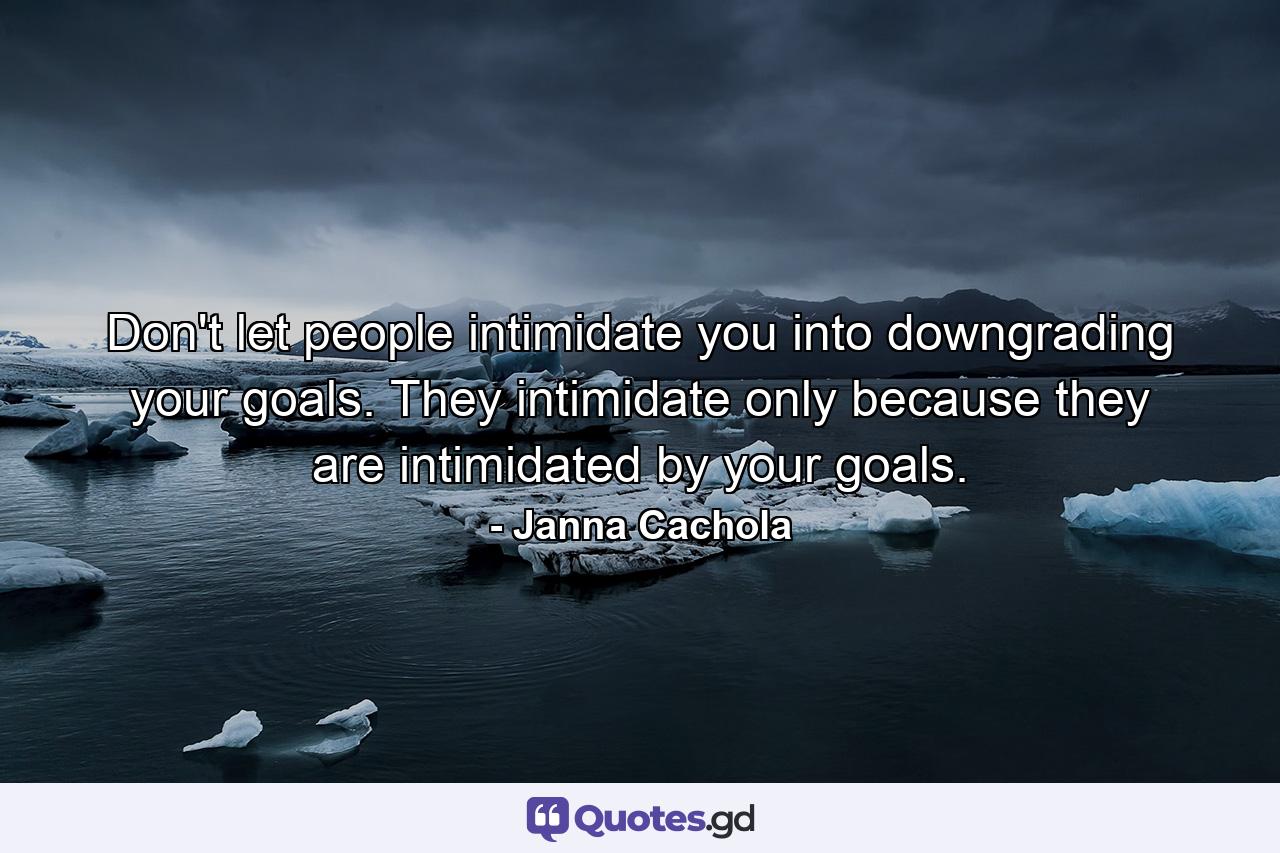 Don't let people intimidate you into downgrading your goals. They intimidate only because they are intimidated by your goals. - Quote by Janna Cachola