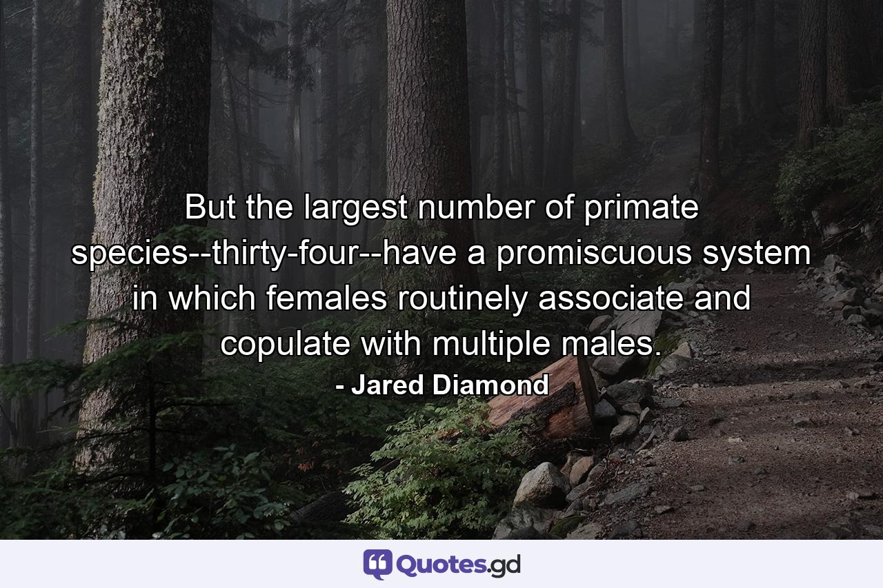 But the largest number of primate species--thirty-four--have a promiscuous system in which females routinely associate and copulate with multiple males. - Quote by Jared Diamond