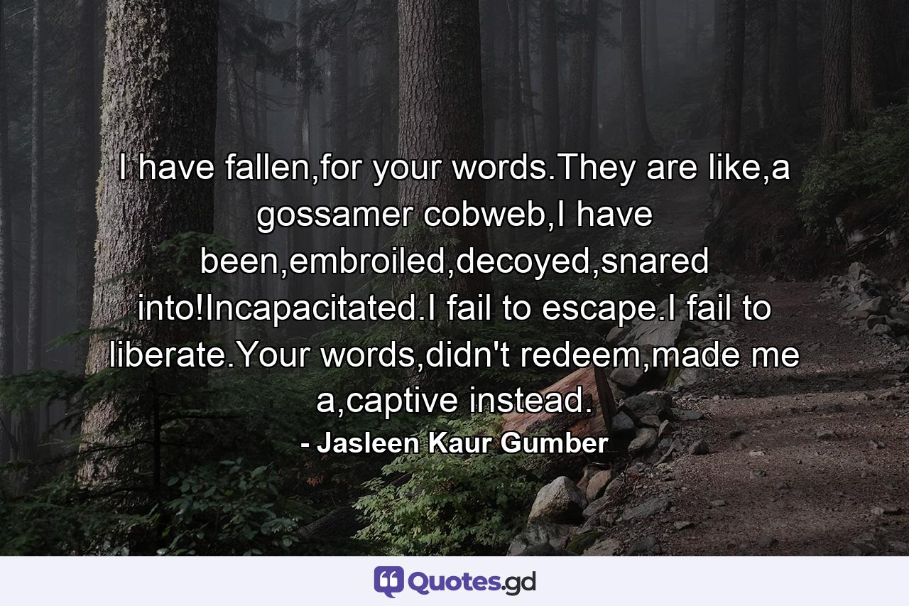 I have fallen,for your words.They are like,a gossamer cobweb,I have been,embroiled,decoyed,snared into!Incapacitated.I fail to escape.I fail to liberate.Your words,didn't redeem,made me a,captive instead. - Quote by Jasleen Kaur Gumber