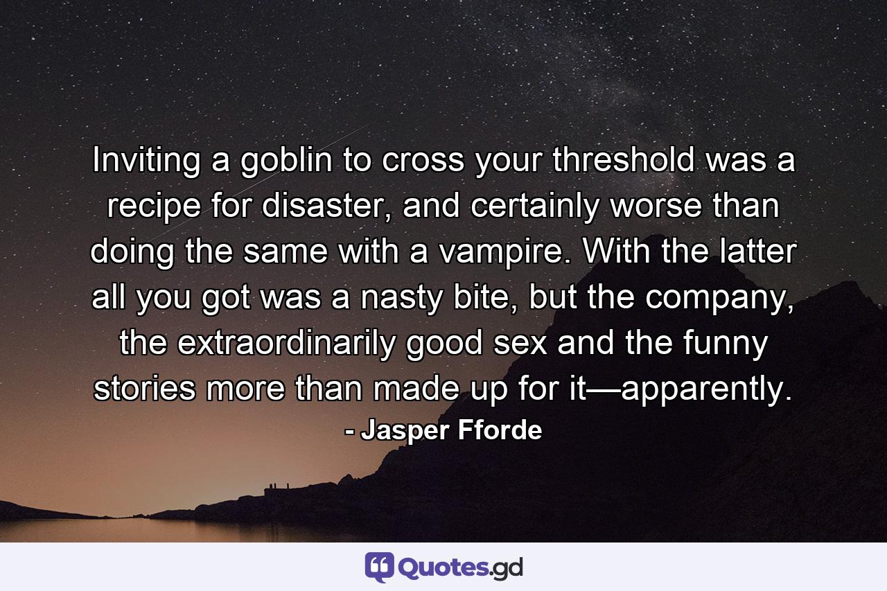 Inviting a goblin to cross your threshold was a recipe for disaster, and certainly worse than doing the same with a vampire. With the latter all you got was a nasty bite, but the company, the extraordinarily good sex and the funny stories more than made up for it—apparently. - Quote by Jasper Fforde