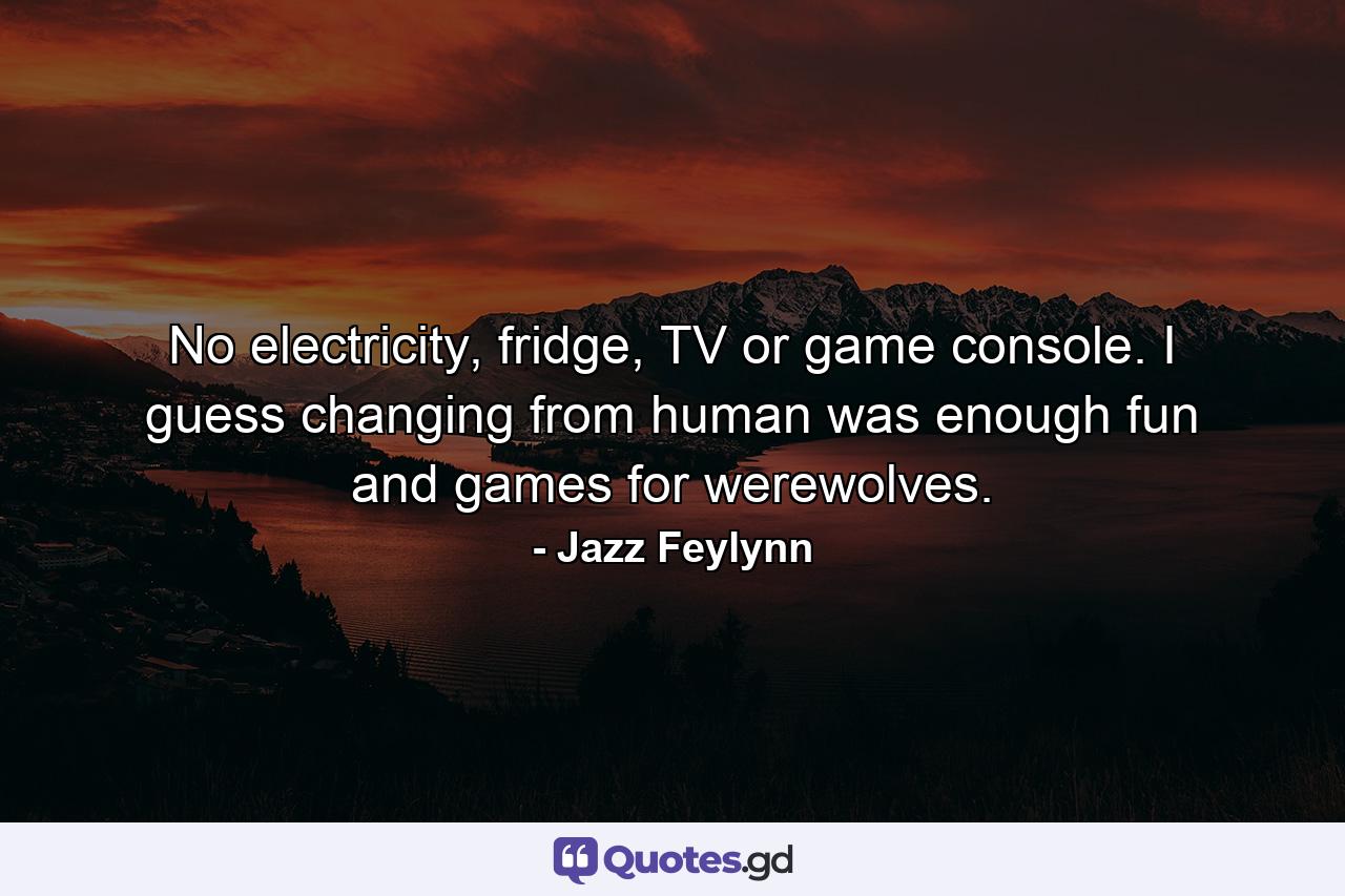 No electricity, fridge, TV or game console. I guess changing from human was enough fun and games for werewolves. - Quote by Jazz Feylynn