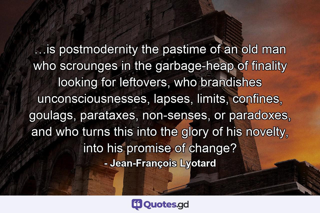 …is postmodernity the pastime of an old man who scrounges in the garbage-heap of finality looking for leftovers, who brandishes unconsciousnesses, lapses, limits, confines, goulags, parataxes, non-senses, or paradoxes, and who turns this into the glory of his novelty, into his promise of change? - Quote by Jean-François Lyotard