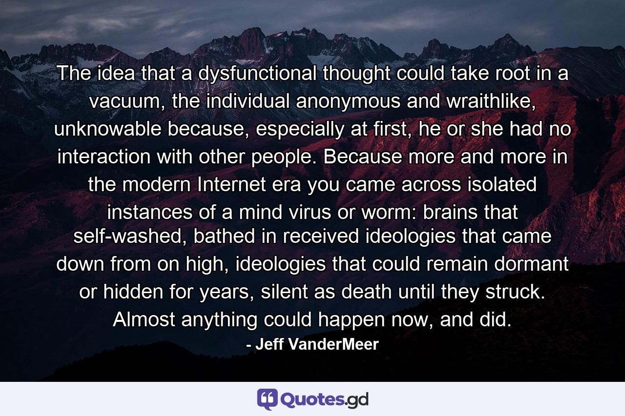 The idea that a dysfunctional thought could take root in a vacuum, the individual anonymous and wraithlike, unknowable because, especially at first, he or she had no interaction with other people. Because more and more in the modern Internet era you came across isolated instances of a mind virus or worm: brains that self-washed, bathed in received ideologies that came down from on high, ideologies that could remain dormant or hidden for years, silent as death until they struck. Almost anything could happen now, and did. - Quote by Jeff VanderMeer