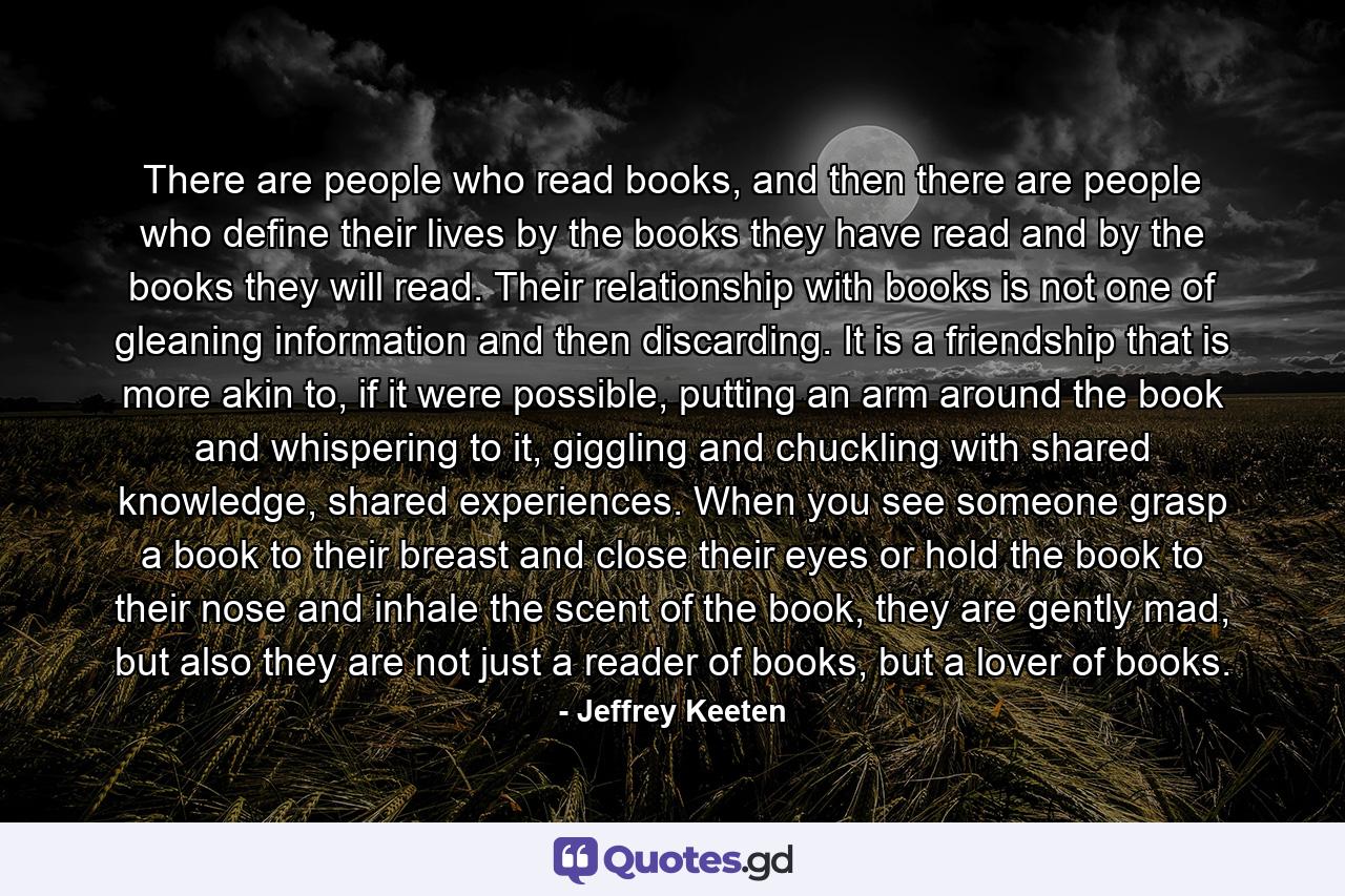 There are people who read books, and then there are people who define their lives by the books they have read and by the books they will read. Their relationship with books is not one of gleaning information and then discarding. It is a friendship that is more akin to, if it were possible, putting an arm around the book and whispering to it, giggling and chuckling with shared knowledge, shared experiences. When you see someone grasp a book to their breast and close their eyes or hold the book to their nose and inhale the scent of the book, they are gently mad, but also they are not just a reader of books, but a lover of books. - Quote by Jeffrey Keeten