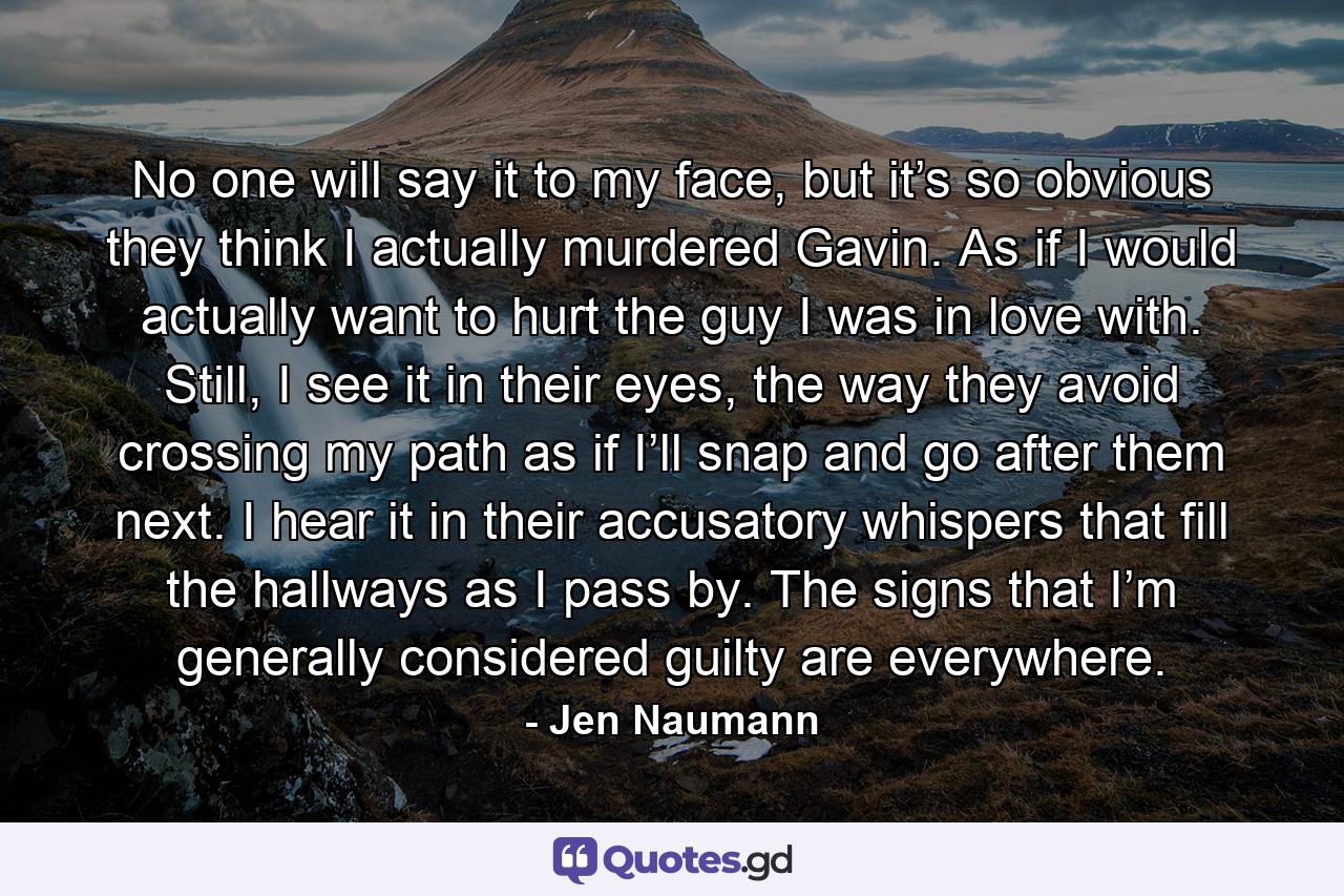 No one will say it to my face, but it’s so obvious they think I actually murdered Gavin. As if I would actually want to hurt the guy I was in love with. Still, I see it in their eyes, the way they avoid crossing my path as if I’ll snap and go after them next. I hear it in their accusatory whispers that fill the hallways as I pass by. The signs that I’m generally considered guilty are everywhere. - Quote by Jen Naumann