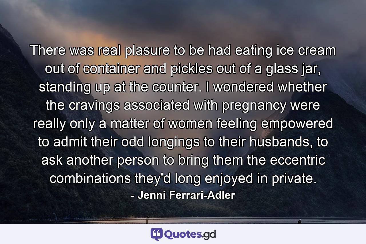 There was real plasure to be had eating ice cream out of container and pickles out of a glass jar, standing up at the counter. I wondered whether the cravings associated with pregnancy were really only a matter of women feeling empowered to admit their odd longings to their husbands, to ask another person to bring them the eccentric combinations they'd long enjoyed in private. - Quote by Jenni Ferrari-Adler