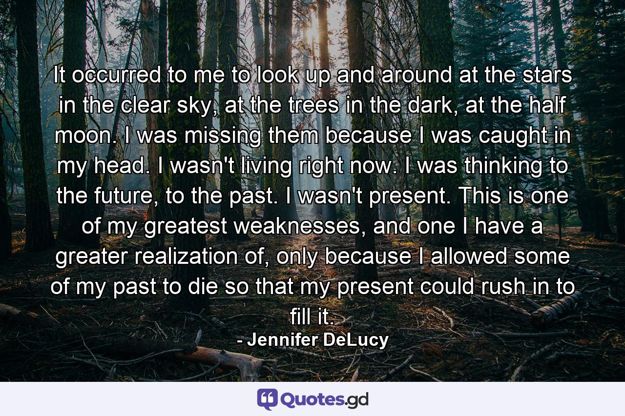 It occurred to me to look up and around at the stars in the clear sky, at the trees in the dark, at the half moon. I was missing them because I was caught in my head. I wasn't living right now. I was thinking to the future, to the past. I wasn't present. This is one of my greatest weaknesses, and one I have a greater realization of, only because I allowed some of my past to die so that my present could rush in to fill it. - Quote by Jennifer DeLucy
