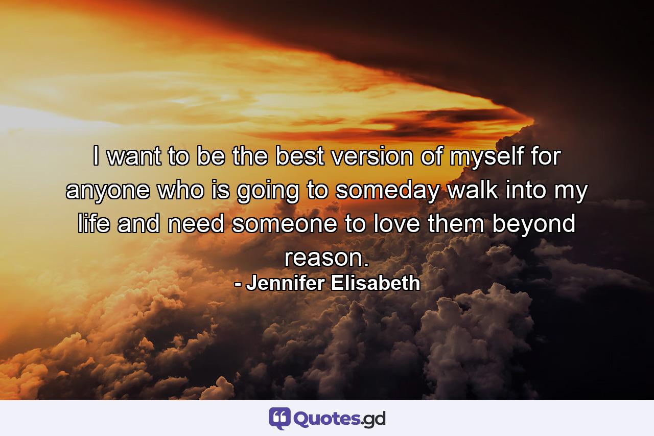 I want to be the best version of myself for anyone who is going to someday walk into my life and need someone to love them beyond reason. - Quote by Jennifer Elisabeth