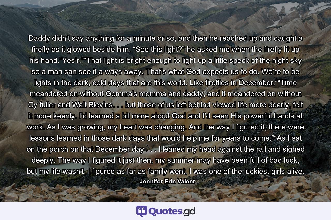 Daddy didn’t say anything for a minute or so, and then he reached up and caught a firefly as it glowed beside him. “See this light?” he asked me when the firefly lit up his hand.“Yes’r.”“That light is bright enough to light up a little speck of the night sky so a man can see it a ways away. That’s what God expects us to do. We’re to be lights in the dark, cold days that are this world. Like fireflies in December.”“Time meandered on without Gemma’s momma and daddy, and it meandered on without Cy fuller and Walt Blevins. . . but those of us left behind viewed life more dearly, felt it more keenly. I’d learned a bit more about God and I’d seen His powerful hands at work. As I was growing, my heart was changing. And the way I figured it, there were lessons learned in those dark days that would help me for years to come.”“As I sat on the porch on that December day . . . I leaned my head against the rail and sighed deeply. The way I figured it just then, my summer may have been full of bad luck, but my life wasn’t. I figured as far as family went, I was one of the luckiest girls alive. - Quote by Jennifer Erin Valent