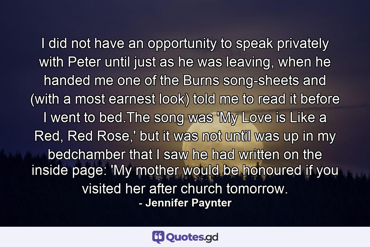 I did not have an opportunity to speak privately with Peter until just as he was leaving, when he handed me one of the Burns song-sheets and (with a most earnest look) told me to read it before I went to bed.The song was 'My Love is Like a Red, Red Rose,' but it was not until was up in my bedchamber that I saw he had written on the inside page: 'My mother would be honoured if you visited her after church tomorrow. - Quote by Jennifer Paynter