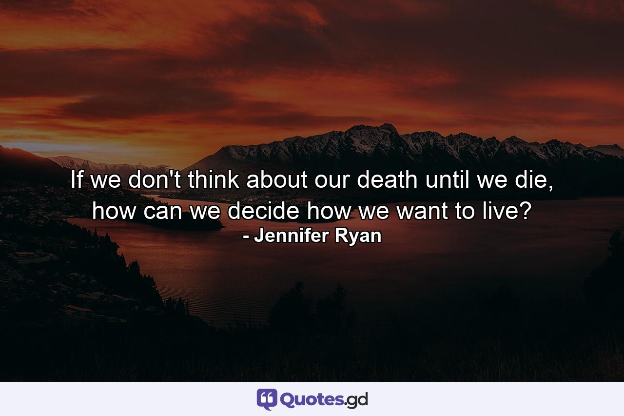 If we don't think about our death until we die, how can we decide how we want to live? - Quote by Jennifer Ryan