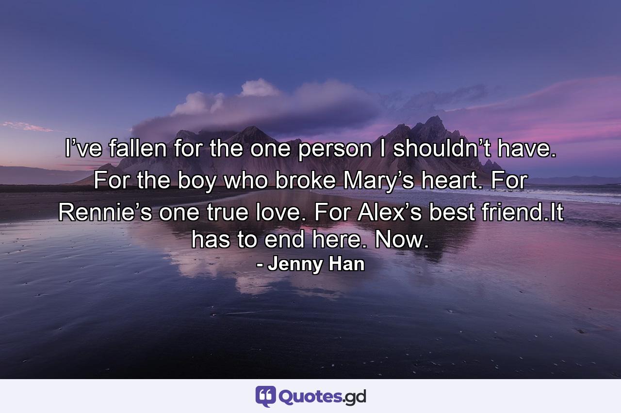 I’ve fallen for the one person I shouldn’t have. For the boy who broke Mary’s heart. For Rennie’s one true love. For Alex’s best friend.It has to end here. Now. - Quote by Jenny Han