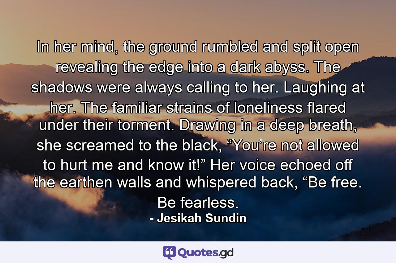 In her mind, the ground rumbled and split open revealing the edge into a dark abyss. The shadows were always calling to her. Laughing at her. The familiar strains of loneliness flared under their torment. Drawing in a deep breath, she screamed to the black, “You’re not allowed to hurt me and know it!” Her voice echoed off the earthen walls and whispered back, “Be free. Be fearless. - Quote by Jesikah Sundin