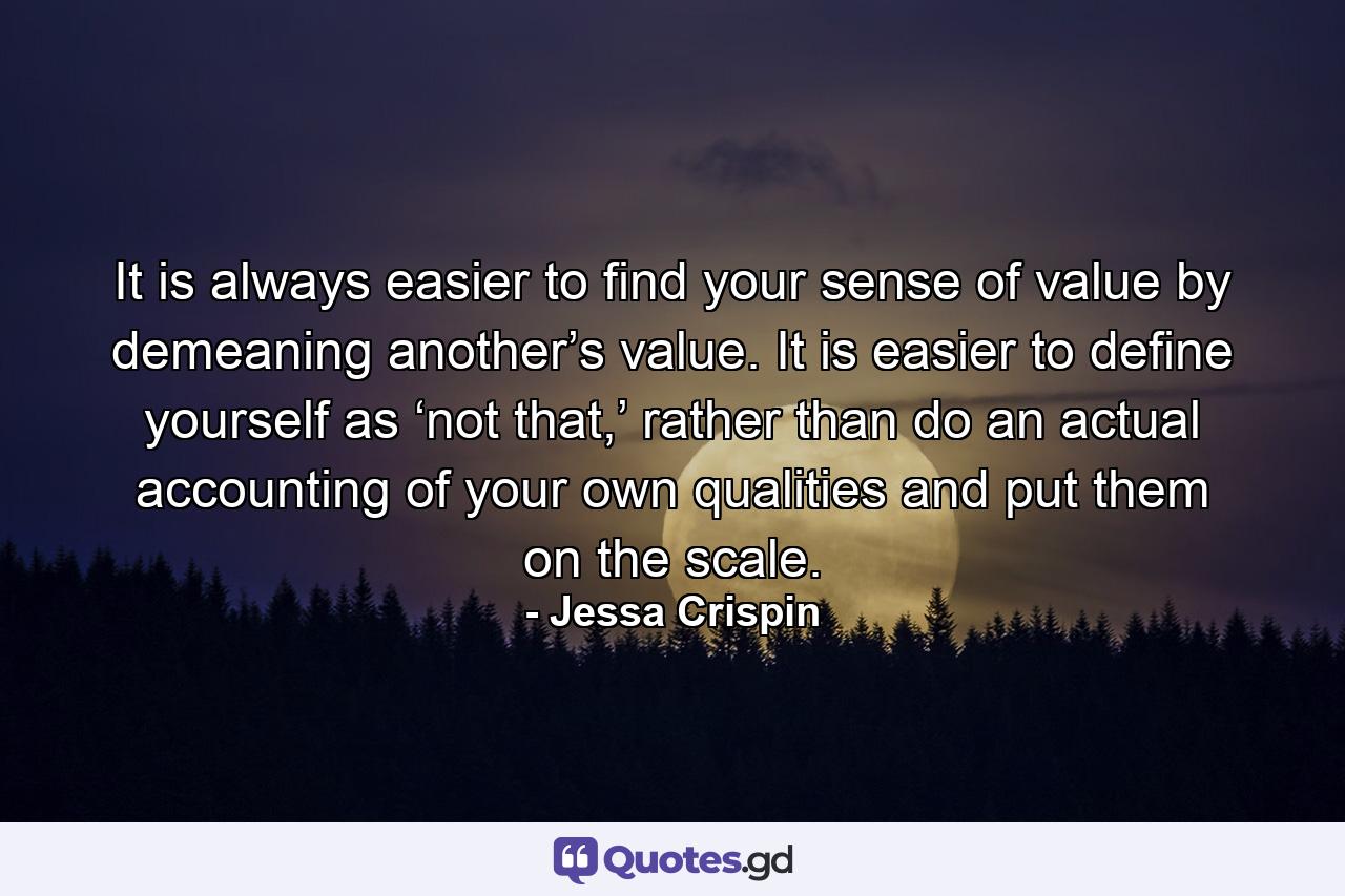 It is always easier to find your sense of value by demeaning another’s value. It is easier to define yourself as ‘not that,’ rather than do an actual accounting of your own qualities and put them on the scale. - Quote by Jessa Crispin