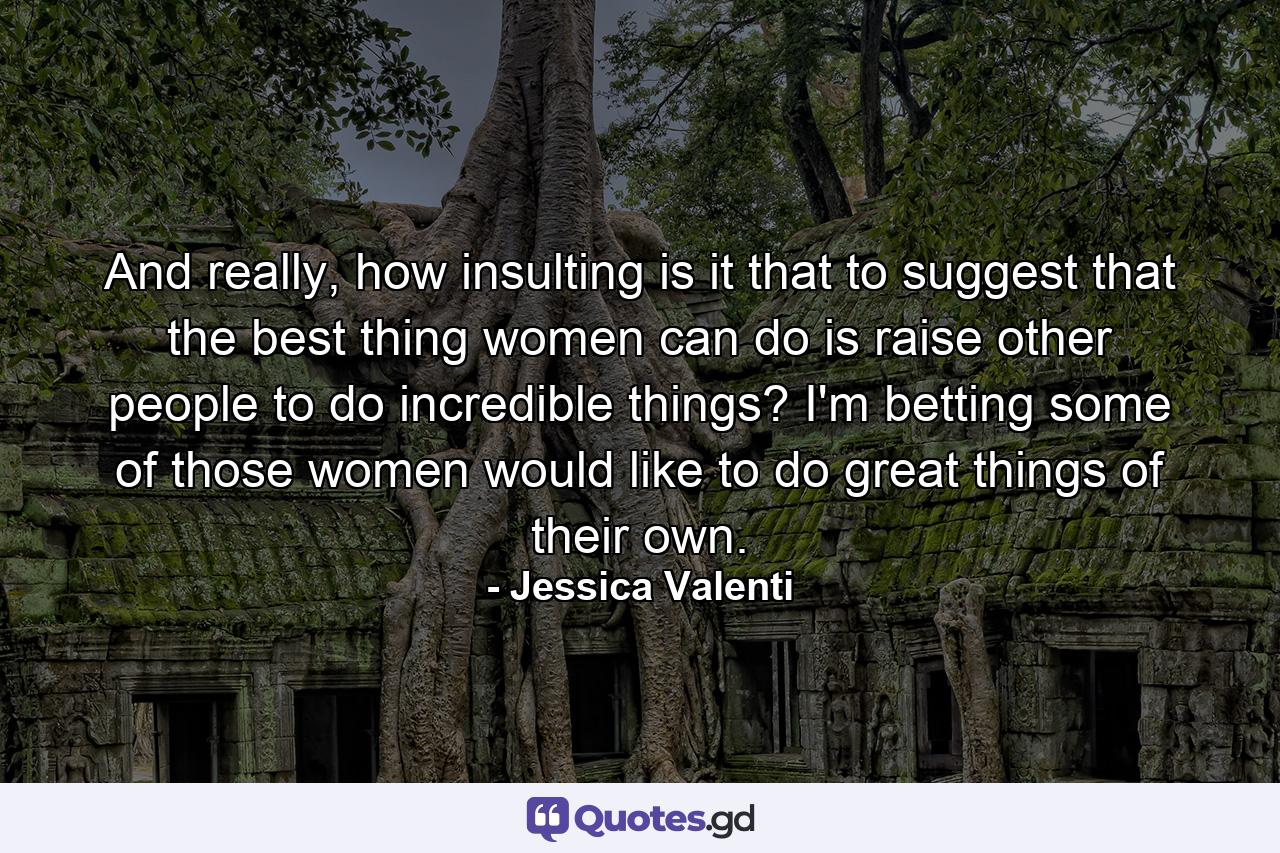 And really, how insulting is it that to suggest that the best thing women can do is raise other people to do incredible things? I'm betting some of those women would like to do great things of their own. - Quote by Jessica Valenti