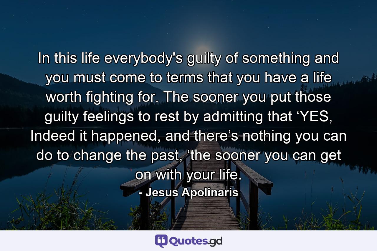 In this life everybody's guilty of something and you must come to terms that you have a life worth fighting for. The sooner you put those guilty feelings to rest by admitting that ‘YES, Indeed it happened, and there’s nothing you can do to change the past, ‘the sooner you can get on with your life. - Quote by Jesus Apolinaris