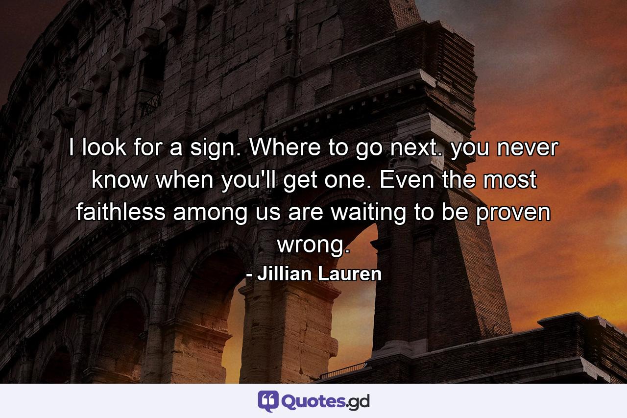 I look for a sign. Where to go next. you never know when you'll get one. Even the most faithless among us are waiting to be proven wrong. - Quote by Jillian Lauren