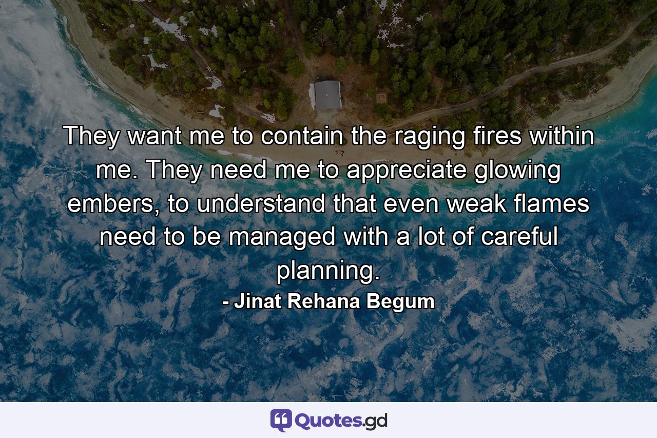 They want me to contain the raging fires within me. They need me to appreciate glowing embers, to understand that even weak flames need to be managed with a lot of careful planning. - Quote by Jinat Rehana Begum