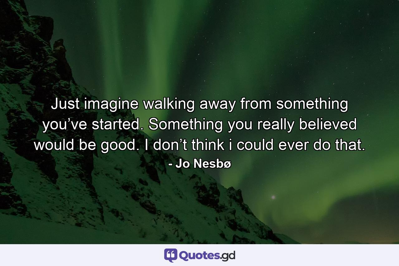 Just imagine walking away from something you’ve started. Something you really believed would be good. I don’t think i could ever do that. - Quote by Jo Nesbø