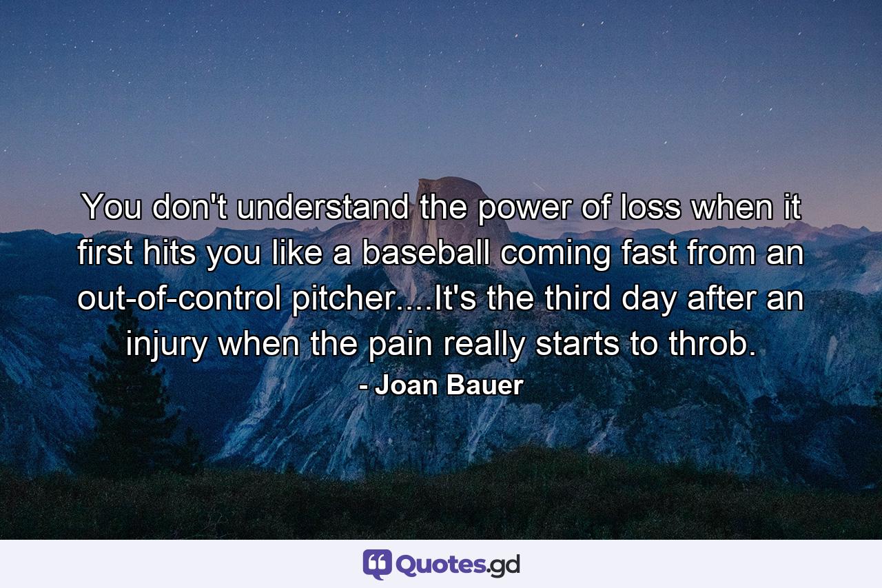 You don't understand the power of loss when it first hits you like a baseball coming fast from an out-of-control pitcher....It's the third day after an injury when the pain really starts to throb. - Quote by Joan Bauer