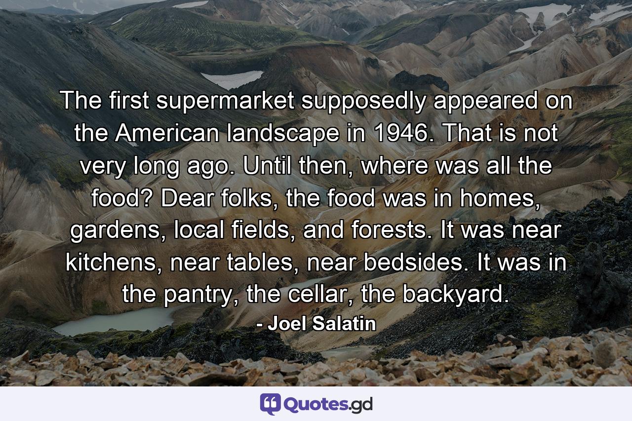 The first supermarket supposedly appeared on the American landscape in 1946. That is not very long ago. Until then, where was all the food? Dear folks, the food was in homes, gardens, local fields, and forests. It was near kitchens, near tables, near bedsides. It was in the pantry, the cellar, the backyard. - Quote by Joel Salatin