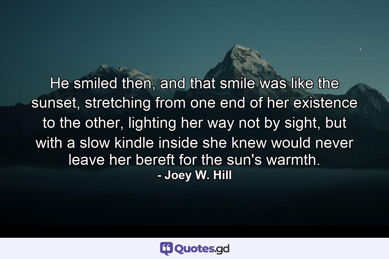 He smiled then, and that smile was like the sunset, stretching from one end of her existence to the other, lighting her way not by sight, but with a slow kindle inside she knew would never leave her bereft for the sun's warmth. - Quote by Joey W. Hill