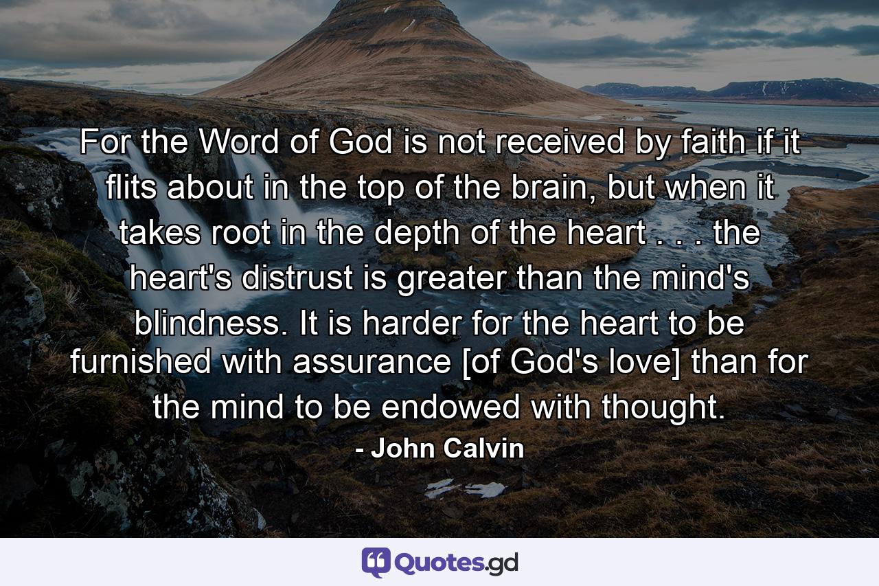 For the Word of God is not received by faith if it flits about in the top of the brain, but when it takes root in the depth of the heart . . . the heart's distrust is greater than the mind's blindness. It is harder for the heart to be furnished with assurance [of God's love] than for the mind to be endowed with thought. - Quote by John Calvin