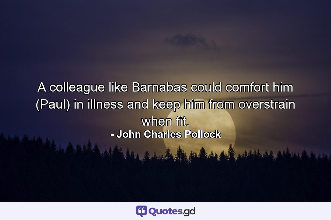 A colleague like Barnabas could comfort him (Paul) in illness and keep him from overstrain when fit. - Quote by John Charles Pollock