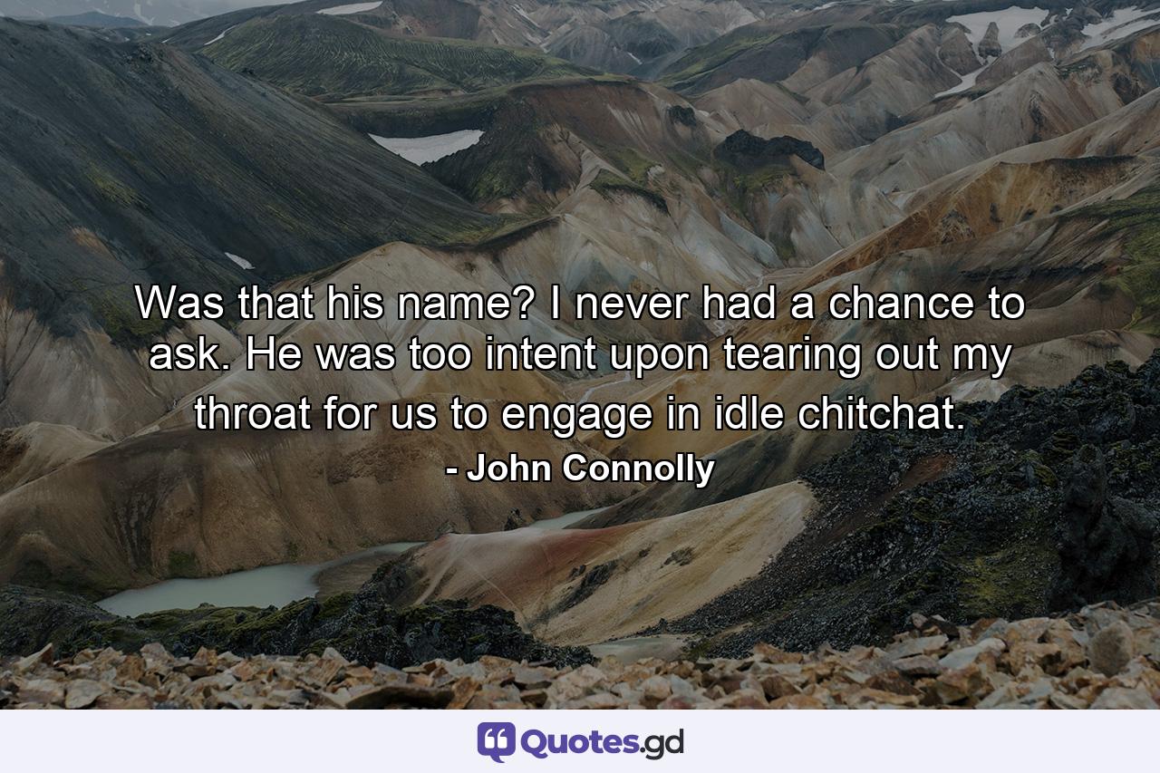 Was that his name? I never had a chance to ask. He was too intent upon tearing out my throat for us to engage in idle chitchat. - Quote by John Connolly