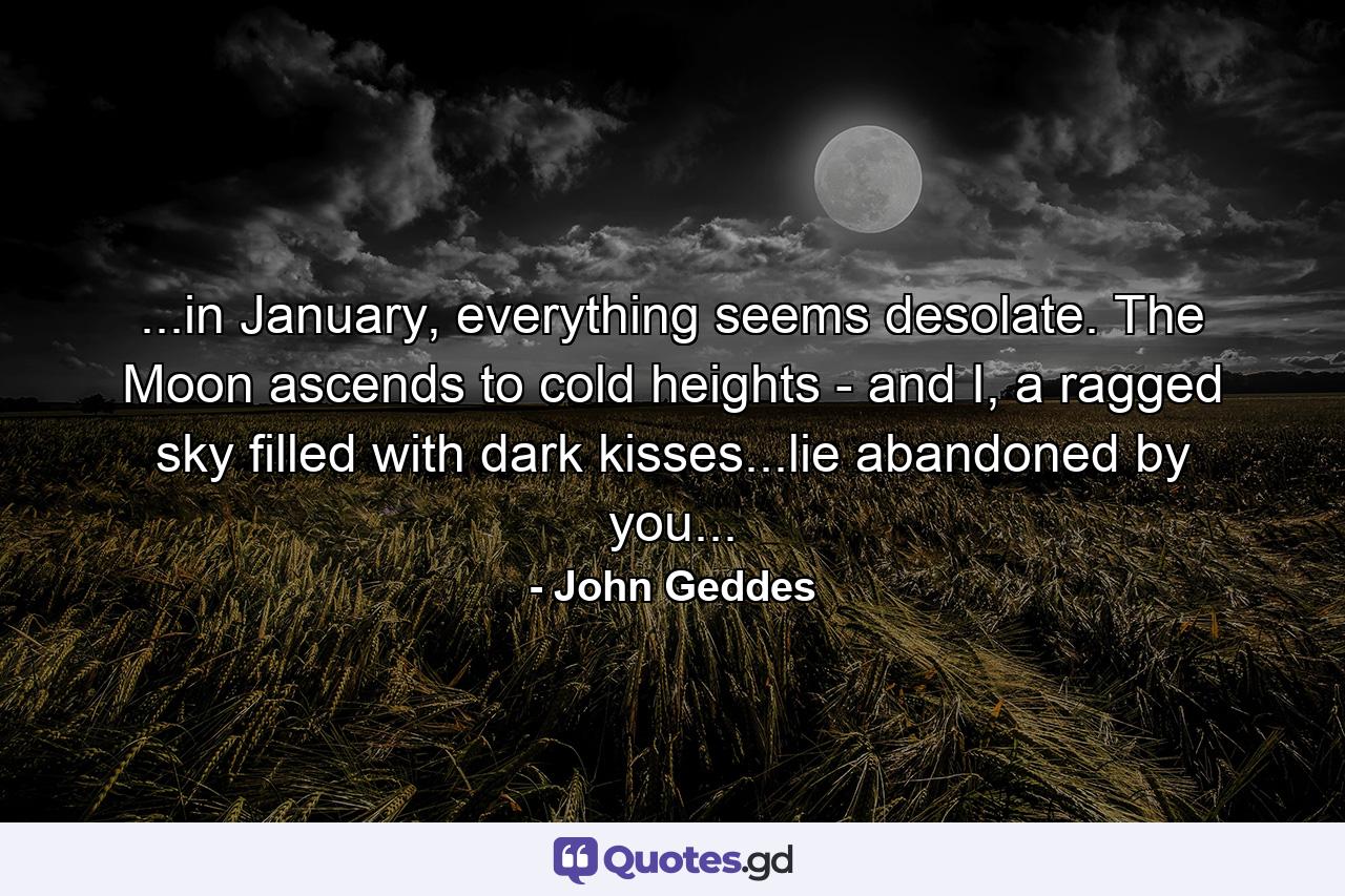 ...in January, everything seems desolate. The Moon ascends to cold heights - and I, a ragged sky filled with dark kisses...lie abandoned by you... - Quote by John Geddes