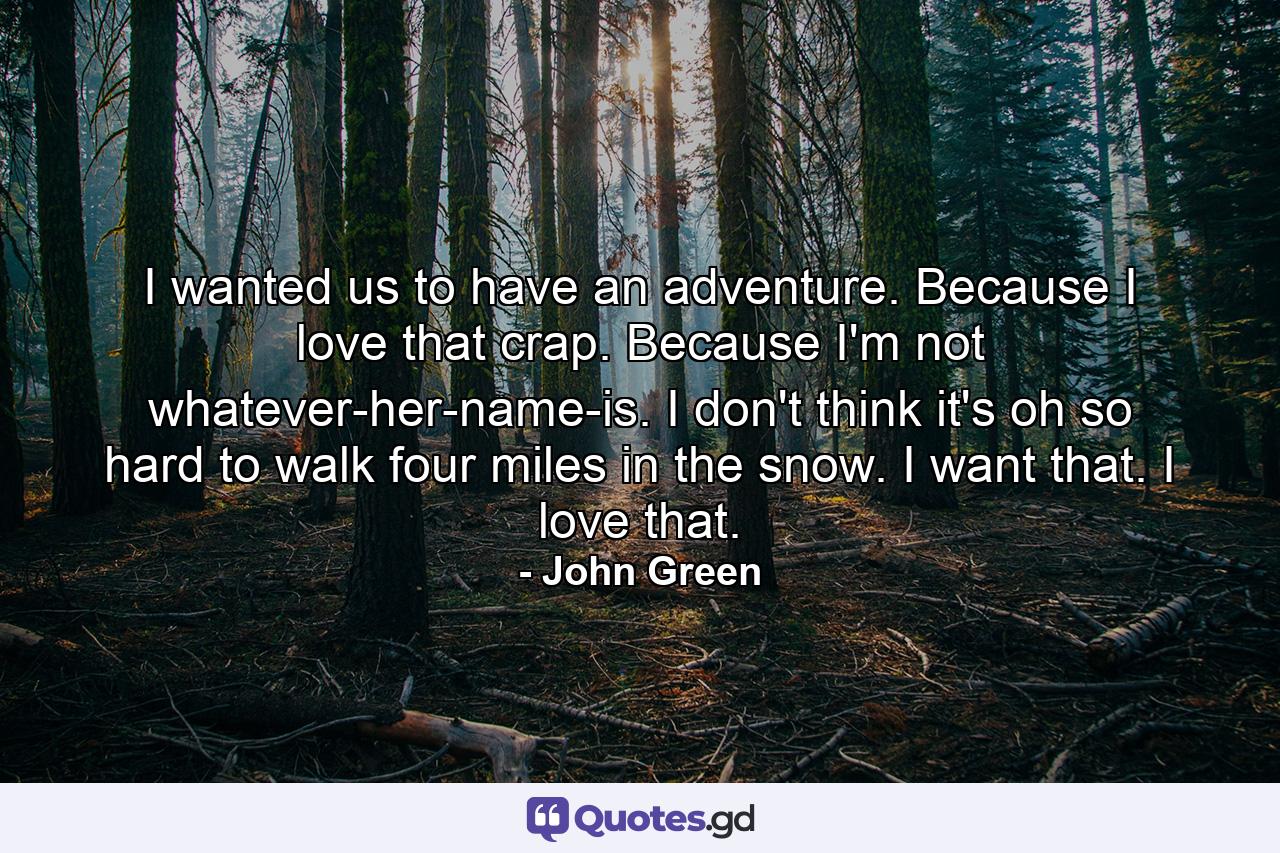 I wanted us to have an adventure. Because I love that crap. Because I'm not whatever-her-name-is. I don't think it's oh so hard to walk four miles in the snow. I want that. I love that. - Quote by John Green