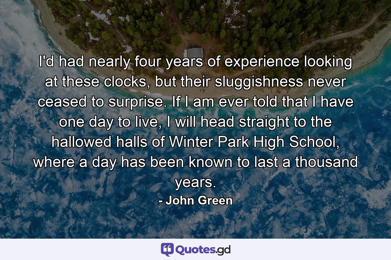 I'd had nearly four years of experience looking at these clocks, but their sluggishness never ceased to surprise. If I am ever told that I have one day to live, I will head straight to the hallowed halls of Winter Park High School, where a day has been known to last a thousand years. - Quote by John Green