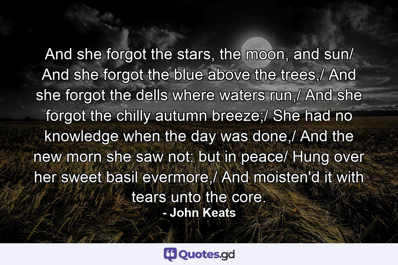 And she forgot the stars, the moon, and sun/ And she forgot the blue above the trees,/ And she forgot the dells where waters run,/ And she forgot the chilly autumn breeze;/ She had no knowledge when the day was done,/ And the new morn she saw not: but in peace/ Hung over her sweet basil evermore,/ And moisten'd it with tears unto the core. - Quote by John Keats