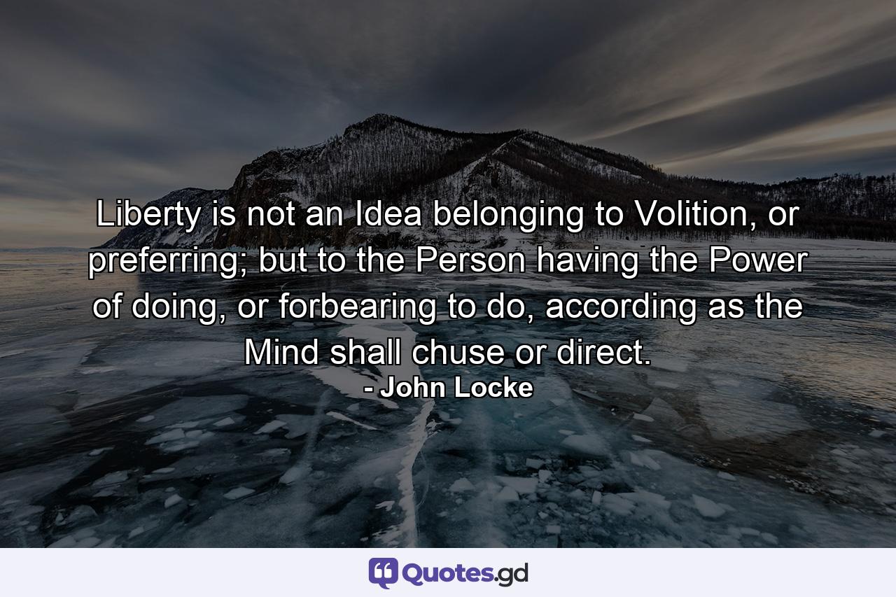 Liberty is not an Idea belonging to Volition, or preferring; but to the Person having the Power of doing, or forbearing to do, according as the Mind shall chuse or direct. - Quote by John Locke