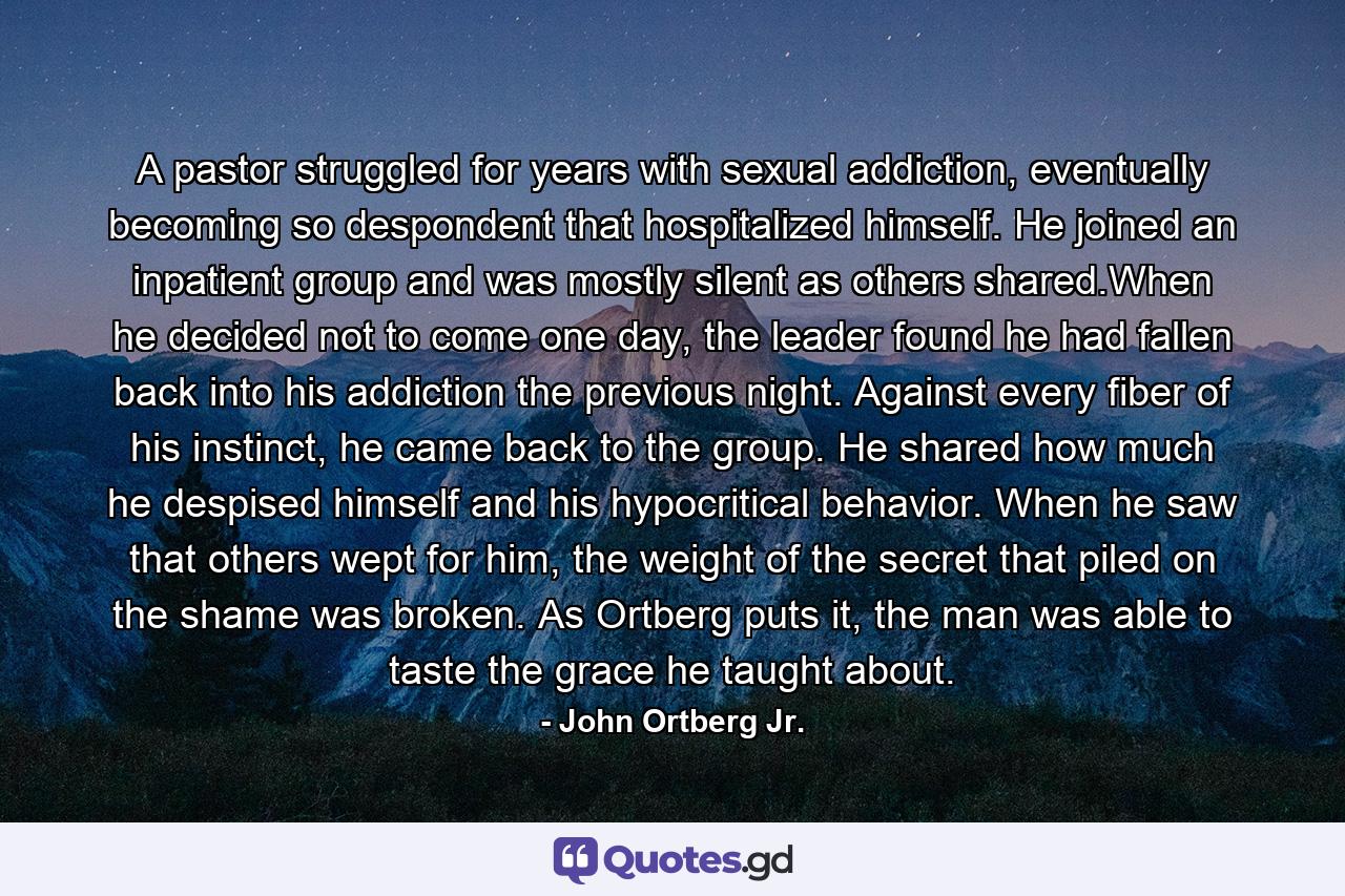 A pastor struggled for years with sexual addiction, eventually becoming so despondent that hospitalized himself. He joined an inpatient group and was mostly silent as others shared.When he decided not to come one day, the leader found he had fallen back into his addiction the previous night. Against every fiber of his instinct, he came back to the group. He shared how much he despised himself and his hypocritical behavior. When he saw that others wept for him, the weight of the secret that piled on the shame was broken. As Ortberg puts it, the man was able to taste the grace he taught about. - Quote by John Ortberg Jr.