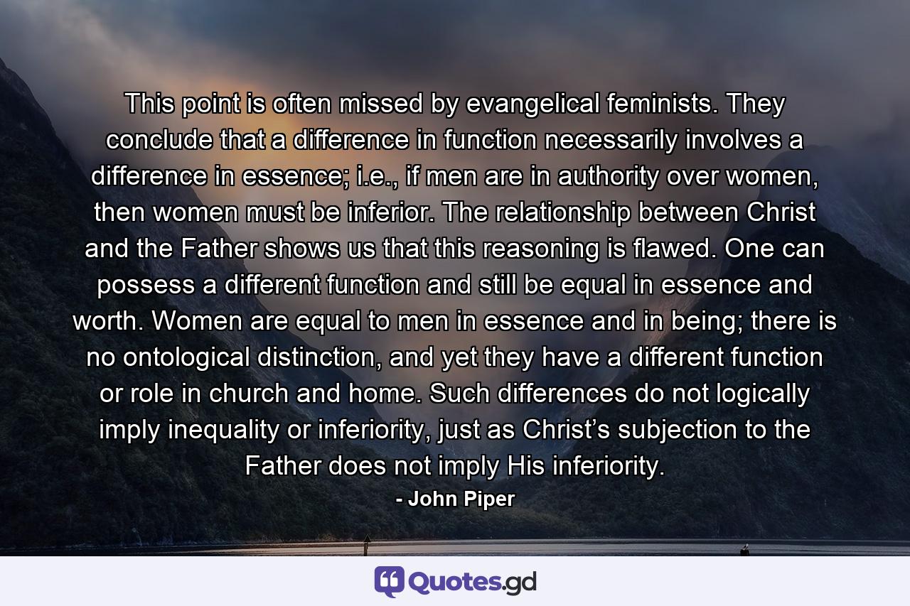 This point is often missed by evangelical feminists. They conclude that a difference in function necessarily involves a difference in essence; i.e., if men are in authority over women, then women must be inferior. The relationship between Christ and the Father shows us that this reasoning is flawed. One can possess a different function and still be equal in essence and worth. Women are equal to men in essence and in being; there is no ontological distinction, and yet they have a different function or role in church and home. Such differences do not logically imply inequality or inferiority, just as Christ’s subjection to the Father does not imply His inferiority. - Quote by John Piper