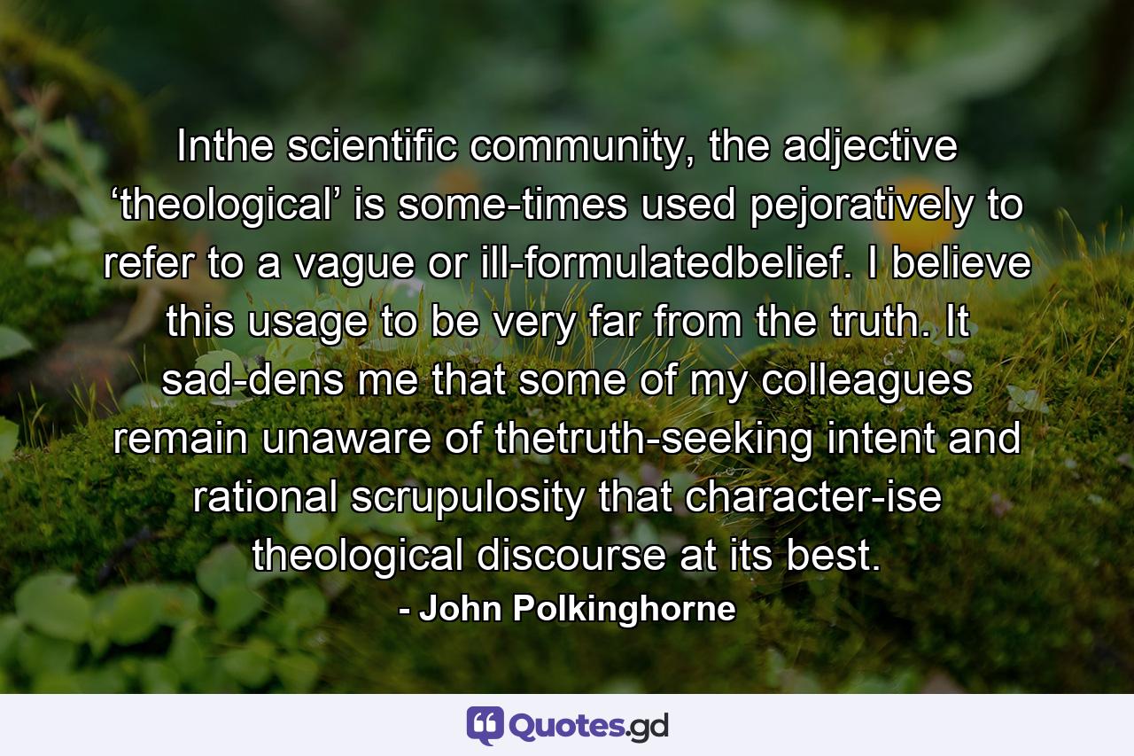 Inthe scientific community, the adjective ‘theological’ is some-times used pejoratively to refer to a vague or ill-formulatedbelief. I believe this usage to be very far from the truth. It sad-dens me that some of my colleagues remain unaware of thetruth-seeking intent and rational scrupulosity that character-ise theological discourse at its best. - Quote by John Polkinghorne