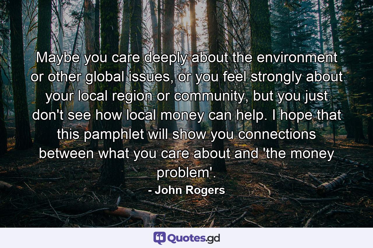 Maybe you care deeply about the environment or other global issues, or you feel strongly about your local region or community, but you just don't see how local money can help. I hope that this pamphlet will show you connections between what you care about and 'the money problem'. - Quote by John Rogers