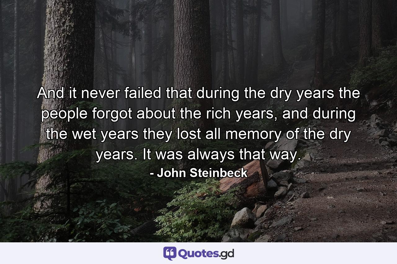 And it never failed that during the dry years the people forgot about the rich years, and during the wet years they lost all memory of the dry years. It was always that way. - Quote by John Steinbeck