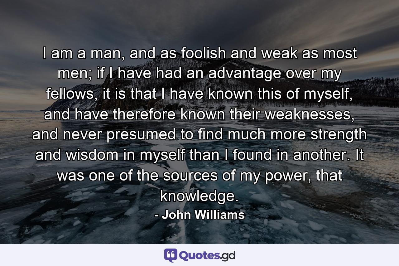 I am a man, and as foolish and weak as most men; if I have had an advantage over my fellows, it is that I have known this of myself, and have therefore known their weaknesses, and never presumed to find much more strength and wisdom in myself than I found in another. It was one of the sources of my power, that knowledge. - Quote by John Williams