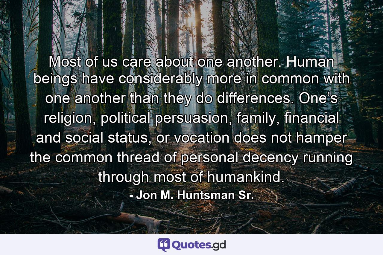 Most of us care about one another. Human beings have considerably more in common with one another than they do differences. One’s religion, political persuasion, family, financial and social status, or vocation does not hamper the common thread of personal decency running through most of humankind. - Quote by Jon M. Huntsman Sr.