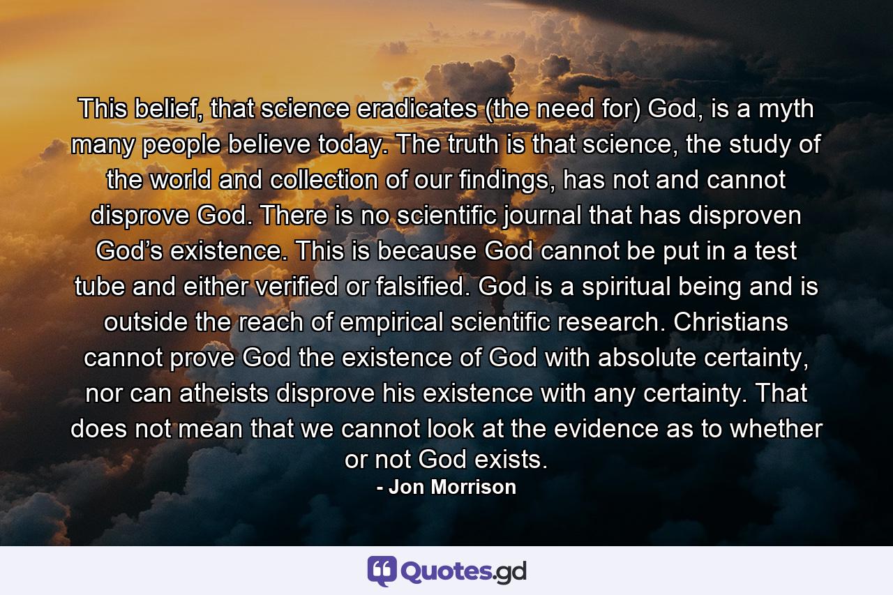 This belief, that science eradicates (the need for) God, is a myth many people believe today. The truth is that science, the study of the world and collection of our findings, has not and cannot disprove God. There is no scientific journal that has disproven God’s existence. This is because God cannot be put in a test tube and either verified or falsified. God is a spiritual being and is outside the reach of empirical scientific research. Christians cannot prove God the existence of God with absolute certainty, nor can atheists disprove his existence with any certainty. That does not mean that we cannot look at the evidence as to whether or not God exists. - Quote by Jon Morrison