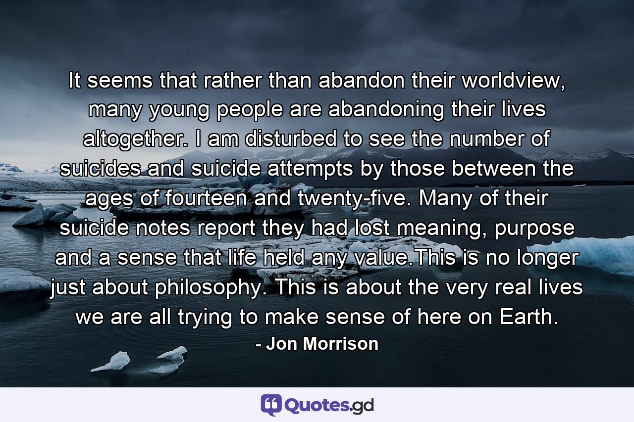 It seems that rather than abandon their worldview, many young people are abandoning their lives altogether. I am disturbed to see the number of suicides and suicide attempts by those between the ages of fourteen and twenty-five. Many of their suicide notes report they had lost meaning, purpose and a sense that life held any value.This is no longer just about philosophy. This is about the very real lives we are all trying to make sense of here on Earth. - Quote by Jon Morrison